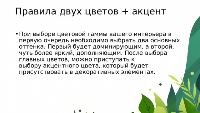 Правила двух цветов + акцент   При выборе цветовой гаммы вашего интерьера в первую очередь необходимо выбрать два основных оттенка. Первый будет доминирующим, а второй, чуть более яркий, дополняющим. После выбора главных цветов, можно приступать к выбору акцентного цвета, который будет присутствовать в декоративных элементах. 