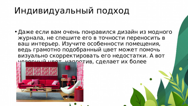 Индивидуальный подход   Даже если вам очень понравился дизайн из модного журнала, не спешите его в точности переносить в ваш интерьер. Изучите особенности помещения, ведь грамотно подобранный цвет может помочь визуально скорректировать его недостатки. А вот неверный цвет, напротив, сделает их более заметными. 
