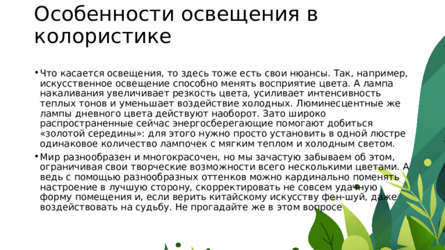 Особенности освещения в колористике   Что касается освещения, то здесь тоже есть свои нюансы. Так, например, искусственное освещение способно менять восприятие цвета. А лампа накаливания увеличивает резкость цвета, усиливает интенсивность теплых тонов и уменьшает воздействие холодных. Люминесцентные же лампы дневного цвета действуют наоборот. Зато широко распространенные сейчас энергосберегающие помогают добиться «золотой середины»: для этого нужно просто установить в одной люстре одинаковое количество лампочек с мягким теплом и холодным светом. Мир разнообразен и многокрасочен, но мы зачастую забываем об этом, ограничивая свои творческие возможности всего несколькими цветами. А ведь с помощью разнообразных оттенков можно кардинально поменять настроение в лучшую сторону, скорректировать не совсем удачную форму помещения и, если верить китайскому искусству фен-шуй, даже воздействовать на судьбу. Не прогадайте же в этом вопросе  