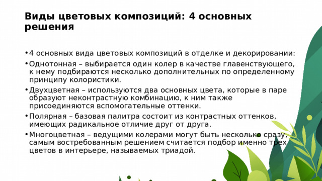 Виды цветовых композиций: 4 основных решения   4 основных вида цветовых композиций в отделке и декорировании: Однотонная – выбирается один колер в качестве главенствующего, к нему подбираются несколько дополнительных по определенному принципу колористики. Двухцветная – используются два основных цвета, которые в паре образуют неконтрастную комбинацию, к ним также присоединяются вспомогательные оттенки. Полярная – базовая палитра состоит из контрастных оттенков, имеющих радикальное отличие друг от друга. Многоцветная – ведущими колерами могут быть несколько сразу, самым востребованным решением считается подбор именно трех цветов в интерьере, называемых триадой. 