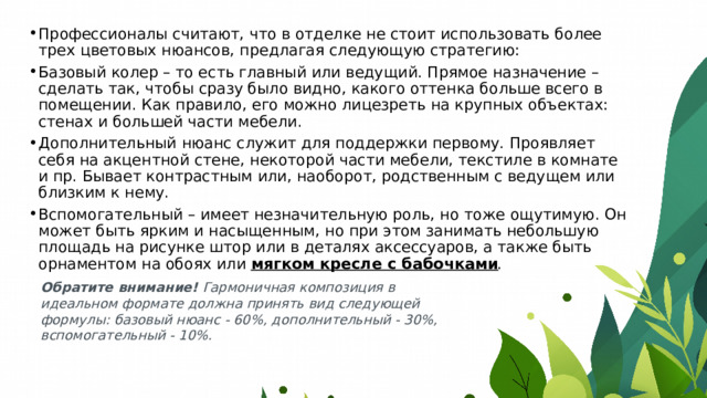 Профессионалы считают, что в отделке не стоит использовать более трех цветовых нюансов, предлагая следующую стратегию: Базовый колер – то есть главный или ведущий. Прямое назначение – сделать так, чтобы сразу было видно, какого оттенка больше всего в помещении. Как правило, его можно лицезреть на крупных объектах: стенах и большей части мебели. Дополнительный нюанс служит для поддержки первому. Проявляет себя на акцентной стене, некоторой части мебели, текстиле в комнате и пр. Бывает контрастным или, наоборот, родственным с ведущем или близким к нему. Вспомогательный – имеет незначительную роль, но тоже ощутимую. Он может быть ярким и насыщенным, но при этом занимать небольшую площадь на рисунке штор или в деталях аксессуаров, а также быть орнаментом на обоях или  мягком кресле с бабочками . Обратите внимание!  Гармоничная композиция в идеальном формате должна принять вид следующей формулы: базовый нюанс - 60%, дополнительный - 30%, вспомогательный - 10%. 