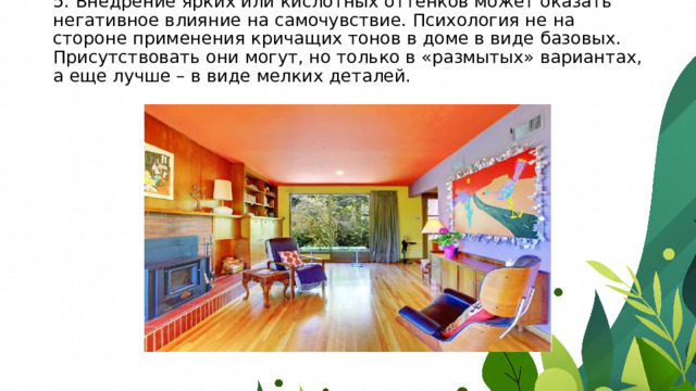 5. Внедрение ярких или кислотных оттенков может оказать негативное влияние на самочувствие. Психология не на стороне применения кричащих тонов в доме в виде базовых. Присутствовать они могут, но только в «размытых» вариантах, а еще лучше – в виде мелких деталей.    