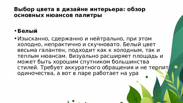 Выбор цвета в дизайне интерьера: обзор основных нюансов палитры   Белый Изысканно, сдержанно и нейтрально, при этом холодно, непрактично и скучновато. Белый цвет весьма галантен, подходит как к холодным, так и теплым нюансам. Визуально расширяет площадь и может быть хорошим спутником большинства стилей. Требует аккуратного обращения и не терпит одиночества, а вот в паре работает на ура 