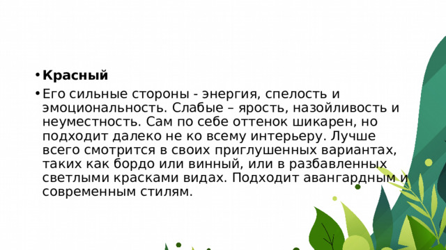 Красный Его сильные стороны - энергия, спелость и эмоциональность. Слабые – ярость, назойливость и неуместность. Сам по себе оттенок шикарен, но подходит далеко не ко всему интерьеру. Лучше всего смотрится в своих приглушенных вариантах, таких как бордо или винный, или в разбавленных светлыми красками видах. Подходит авангардным и современным стилям. 