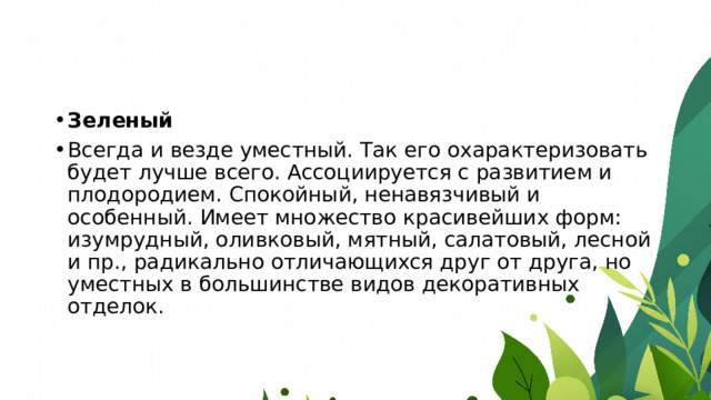 Зеленый Всегда и везде уместный. Так его охарактеризовать будет лучше всего. Ассоциируется с развитием и плодородием. Спокойный, ненавязчивый и особенный. Имеет множество красивейших форм: изумрудный, оливковый, мятный, салатовый, лесной и пр., радикально отличающихся друг от друга, но уместных в большинстве видов декоративных отделок. 