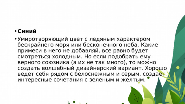 Синий Умиротворяющий цвет с ледяным характером бескрайнего моря или бесконечного неба. Какие примеси в него не добавляй, все равно будет смотреться холодным. Но если подобрать ему верного союзника (а их не так много), то можно создать волшебный дизайнерский вариант. Хорошо ведет себя рядом с белоснежным и серым, создает интересные сочетания с зеленым и желтым. 