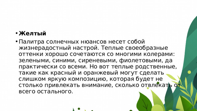 Желтый Палитра солнечных нюансов несет собой жизнерадостный настрой. Теплые своеобразные оттенки хорошо сочетаются со многими колерами: зелеными, синими, сиреневыми, фиолетовыми, да практически со всеми. Но вот теплые родственные, такие как красный и оранжевый могут сделать слишком яркую композицию, которая будет не столько привлекать внимание, сколько отвлекать от всего остального. 