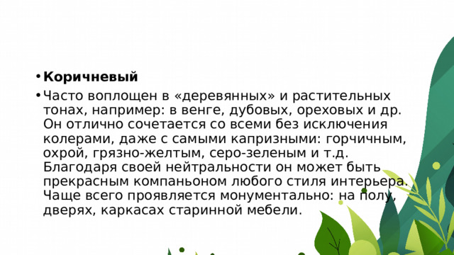 Коричневый Часто воплощен в «деревянных» и растительных тонах, например: в венге, дубовых, ореховых и др. Он отлично сочетается со всеми без исключения колерами, даже с самыми капризными: горчичным, охрой, грязно-желтым, серо-зеленым и т.д. Благодаря своей нейтральности он может быть прекрасным компаньоном любого стиля интерьера. Чаще всего проявляется монументально: на полу, дверях, каркасах старинной мебели. 