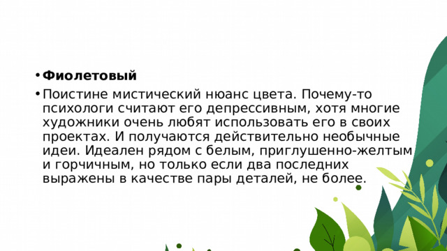 Фиолетовый Поистине мистический нюанс цвета. Почему-то психологи считают его депрессивным, хотя многие художники очень любят использовать его в своих проектах. И получаются действительно необычные идеи. Идеален рядом с белым, приглушенно-желтым и горчичным, но только если два последних выражены в качестве пары деталей, не более. 