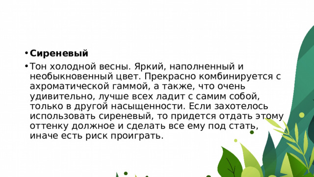 Сиреневый Тон холодной весны. Яркий, наполненный и необыкновенный цвет. Прекрасно комбинируется с ахроматической гаммой, а также, что очень удивительно, лучше всех ладит с самим собой, только в другой насыщенности. Если захотелось использовать сиреневый, то придется отдать этому оттенку должное и сделать все ему под стать, иначе есть риск проиграть. 