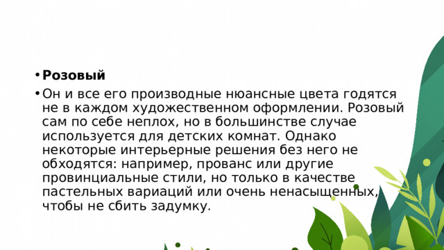 Розовый Он и все его производные нюансные цвета годятся не в каждом художественном оформлении. Розовый сам по себе неплох, но в большинстве случае используется для детских комнат. Однако некоторые интерьерные решения без него не обходятся: например, прованс или другие провинциальные стили, но только в качестве пастельных вариаций или очень ненасыщенных, чтобы не сбить задумку. 