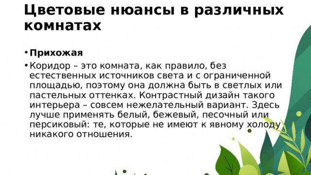 Цветовые нюансы в различных комнатах   Прихожая Коридор – это комната, как правило, без естественных источников света и с ограниченной площадью, поэтому она должна быть в светлых или пастельных оттенках. Контрастный дизайн такого интерьера – совсем нежелательный вариант. Здесь лучше применять белый, бежевый, песочный или персиковый: те, которые не имеют к явному холоду никакого отношения. 