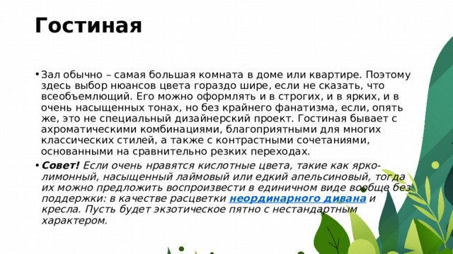 Гостиная   Зал обычно – самая большая комната в доме или квартире. Поэтому здесь выбор нюансов цвета гораздо шире, если не сказать, что всеобъемлющий. Его можно оформлять и в строгих, и в ярких, и в очень насыщенных тонах, но без крайнего фанатизма, если, опять же, это не специальный дизайнерский проект. Гостиная бывает с ахроматическими комбинациями, благоприятными для многих классических стилей, а также с контрастными сочетаниями, основанными на сравнительно резких переходах. Совет!  Если очень нравятся кислотные цвета, такие как ярко-лимонный, насыщенный лаймовый или едкий апельсиновый, тогда их можно предложить воспроизвести в единичном виде вообще без поддержки: в качестве расцветки  неординарного дивана  и кресла. Пусть будет экзотическое пятно с нестандартным характером. 