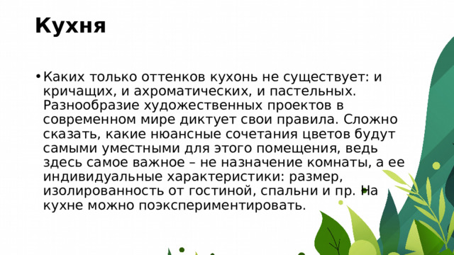 Кухня   Каких только оттенков кухонь не существует: и кричащих, и ахроматических, и пастельных. Разнообразие художественных проектов в современном мире диктует свои правила. Сложно сказать, какие нюансные сочетания цветов будут самыми уместными для этого помещения, ведь здесь самое важное – не назначение комнаты, а ее индивидуальные характеристики: размер, изолированность от гостиной, спальни и пр. На кухне можно поэкспериментировать. 