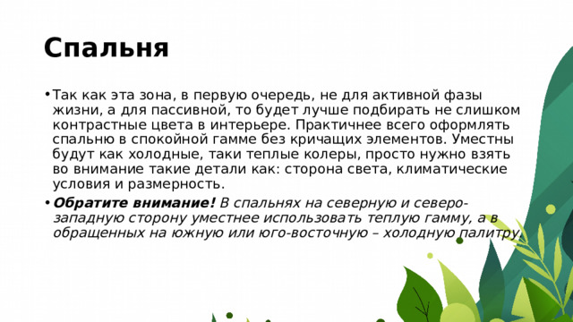 Спальня Так как эта зона, в первую очередь, не для активной фазы жизни, а для пассивной, то будет лучше подбирать не слишком контрастные цвета в интерьере. Практичнее всего оформлять спальню в спокойной гамме без кричащих элементов. Уместны будут как холодные, таки теплые колеры, просто нужно взять во внимание такие детали как: сторона света, климатические условия и размерность. Обратите внимание!  В спальнях на северную и северо-западную сторону уместнее использовать теплую гамму, а в обращенных на южную или юго-восточную – холодную палитру. 