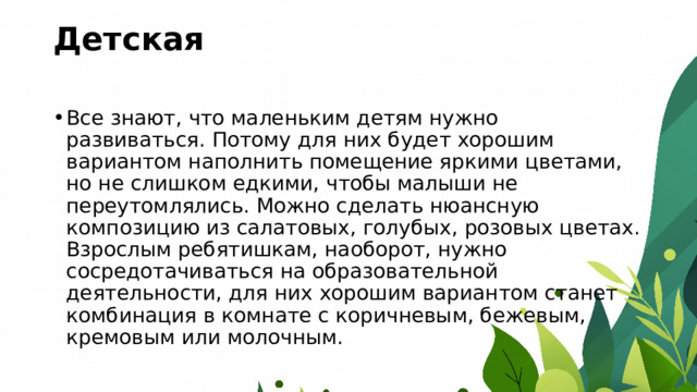 Детская   Все знают, что маленьким детям нужно развиваться. Потому для них будет хорошим вариантом наполнить помещение яркими цветами, но не слишком едкими, чтобы малыши не переутомлялись. Можно сделать нюансную композицию из салатовых, голубых, розовых цветах. Взрослым ребятишкам, наоборот, нужно сосредотачиваться на образовательной деятельности, для них хорошим вариантом станет комбинация в комнате с коричневым, бежевым, кремовым или молочным. 