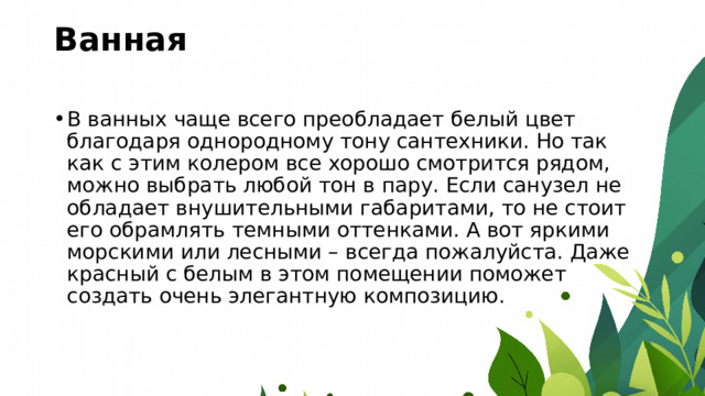 Ванная   В ванных чаще всего преобладает белый цвет благодаря однородному тону сантехники. Но так как с этим колером все хорошо смотрится рядом, можно выбрать любой тон в пару. Если санузел не обладает внушительными габаритами, то не стоит его обрамлять темными оттенками. А вот яркими морскими или лесными – всегда пожалуйста. Даже красный с белым в этом помещении поможет создать очень элегантную композицию. 