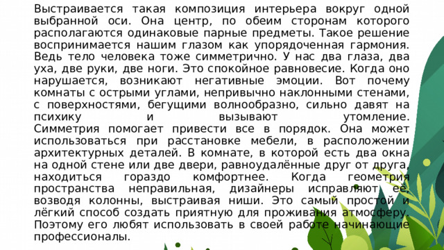 Выстраивается такая композиция интерьера вокруг одной выбранной оси. Она центр, по обеим сторонам которого располагаются одинаковые парные предметы. Такое решение воспринимается нашим глазом как упорядоченная гармония. Ведь тело человека тоже симметрично. У нас два глаза, два уха, две руки, две ноги. Это спокойное равновесие. Когда оно нарушается, возникают негативные эмоции. Вот почему комнаты с острыми углами, непривычно наклонными стенами, с поверхностями, бегущими волнообразно, сильно давят на психику и вызывают утомление.  Симметрия помогает привести все в порядок. Она может использоваться при расстановке мебели, в расположении архитектурных деталей. В комнате, в которой есть два окна на одной стене или две двери, равноудалённые друг от друга, находиться гораздо комфортнее. Когда геометрия пространства неправильная, дизайнеры исправляют её, возводя колонны, выстраивая ниши. Это самый простой и лёгкий способ создать приятную для проживания атмосферу. Поэтому его любят использовать в своей работе начинающие профессионалы.   