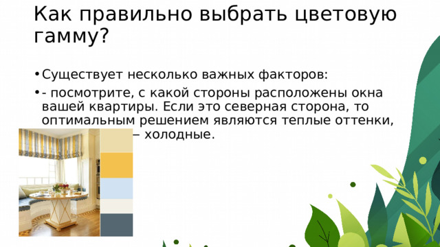 Как правильно выбрать цветовую гамму?   Существует несколько важных факторов: - посмотрите, с какой стороны расположены окна вашей квартиры. Если это северная сторона, то оптимальным решением являются теплые оттенки, если южная — холодные. 
