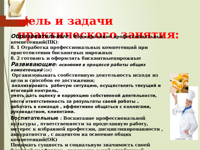 Цель и задачи практического занятия: Образовательные :  Формирование профессиональных компетенций(ПК) : 8. 1 Отработка профессиональных компетенций при приготовлении бисквитных пирожных 8. 2 готовить и оформлять бисквитныепирожные Развивающие : освоение в процессе работы общих компетенций (ок)  Организовывать сообственную деятельность исходя из цели и способов ее достижения;  анализировать рабочую ситуацию, осуществлять текущий и итоговый контроль, уметь дать оценку и коррекцию собственной деятельности, нести ответственность за результаты своей работы . работать в команде , эффективно общаться с коллегами, руководством, клиентами. Воспитательные  : Воспитание профессиональной культуры , ответственности за проделанную работу, интерес к избранной профессии, дисциплинированности , аккуратности , с акцентом на освоение общих компетенций(ОК) Понимать сущность и социальную значимость своей будущей профессии , проявлять к ней устойчивый интересс .  