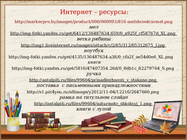 Интернет – ресурсы: http://markerpro.by/images/product/000/000093/816-melshcoolcarmel.png мел  http://img-fotki.yandex.ru/get/6412/136487634.659/0_a925f_cf58767d_XL.png ветка рябины http://img1.liveinternet.ru/images/attach/c/2/65/312/65312675_J.jpg ноутбук  http://img-fotki.yandex.ru/get/4135/136487634.a38/0_cfa2f_ae54d0e6_XL.png  книги  http://img-fotki.yandex.ru/get/5810/47407354.26d/0_8db1c_82279764_S.png ручка  http://antalpiti.ru/files/99604/prinadlezhnosti_v_stakane.png поставка с письменными принадлежностями  http://s1.pic4you.ru/allimage/y2012/11-04/12216/2647660.png рамка на титульном слайде http://antalpiti.ru/files/99604/naturmotr_shkolnyj_1.png книги с лупой  