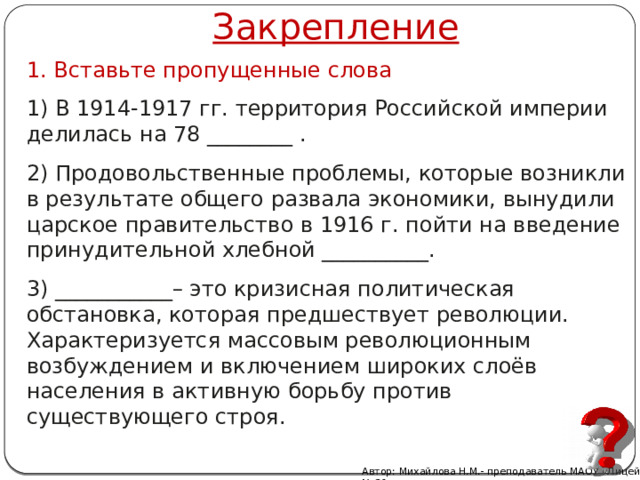 Закрепление 1. Вставьте пропущенные слова 1) В 1914-1917 гг. территория Российской империи делилась на 78 ________ . 2) Продовольственные проблемы, которые возникли в результате общего развала экономики, вынудили царское правительство в 1916 г. пойти на введение принудительной хлебной __________. 3) ___________– это кризисная политическая обстановка, которая предшествует революции. Характеризуется массовым революционным возбуждением и включением широких слоёв населения в активную борьбу против существующего строя. Автор: Михайлова Н.М.- преподаватель МАОУ «Лицей № 21» 