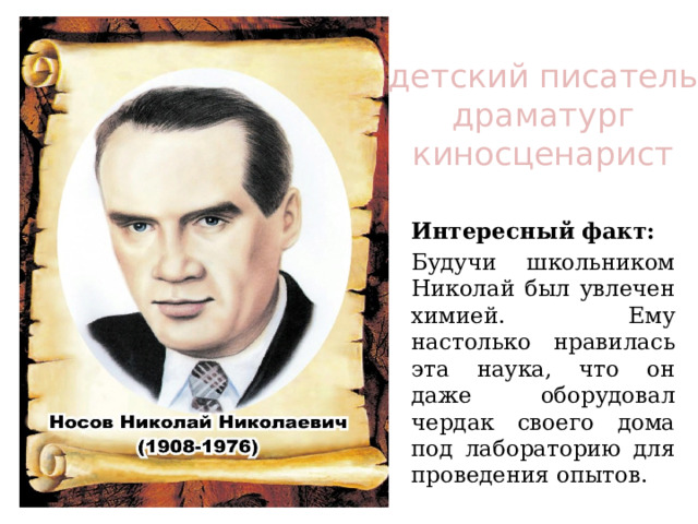 детский писатель  драматург киносценарист Интересный факт: Будучи школьником Николай был увлечен химией. Ему настолько нравилась эта наука, что он даже оборудовал чердак своего дома под лабораторию для проведения опытов. 