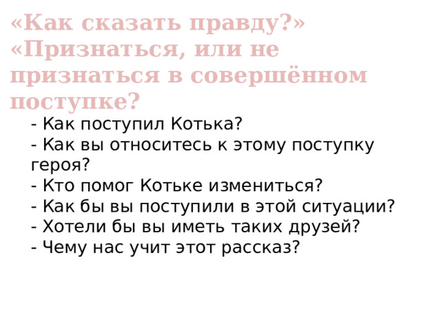 «Как сказать правду?» «Признаться, или не признаться в совершённом поступке? - Как поступил Котька? - Как вы относитесь к этому поступку героя? - Кто помог Котьке измениться? - Как бы вы поступили в этой ситуации? - Хотели бы вы иметь таких друзей? - Чему нас учит этот рассказ? 