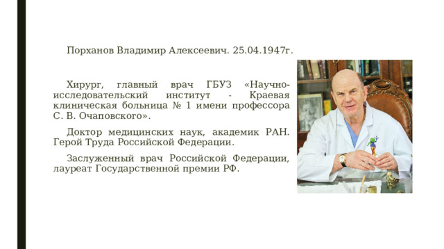 Порханов Владимир Алексеевич. 25.04.1947г. Хирург, главный врач ГБУЗ «Научно-исследовательский институт - Краевая клиническая больница № 1 имени профессора С. В. Очаповского». Доктор медицинских наук, академик РАН. Герой Труда Российской Федерации. Заслуженный врач Российской Федерации, лауреат Государственной премии РФ. 