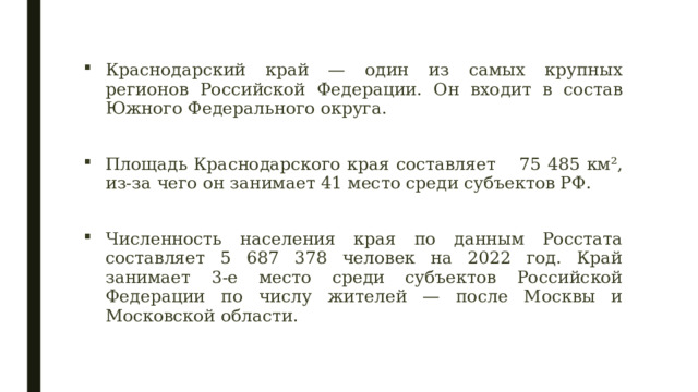 Краснодарский край — один из самых крупных регионов Российской Федерации. Он входит в состав Южного Федерального округа. Площадь Краснодарского края составляет  75 485 км², из-за чего он занимает 41 место среди субъектов РФ. Численность населения края по данным Росстата составляет 5 687 378 человек на 2022 год. Край занимает 3-е место среди субъектов Российской Федерации по числу жителей — после Москвы и Московской области. 