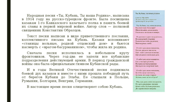 Народная песня «Ты, Кубань, Ты наша Родина», написана в 1914 году на русско-турецком фронте. Была посвящена казакам 1-го Кавказского казачьего полка в память боевой их славы в первой мировой войне. Автор слов — полковой священник Константин Образцов. Текст песни написан в виде приветственного послания, коллективного письма на Кубань. Казаки вспоминают «станицы вольные, родной отцовский дом» и бьются насмерть с «врагом-басурманином», чтобы жила их родина. Сначала песня исполнялась в небольшом кругу фронтовиков. Через год-два ее запели все кубанские подразделения действующей армии. В период гражданской войны она была официальным гимном Кубанской рады. И в годы Великой Отечественной песня поднимала боевой дух казаков и вместе с ними прошла победный путь от берегов Кубани до Эльбы. Ее слышали в Польше, Румынии, Болгарии, Венгрии, Германии. В настоящее время песня олицетворяет собою Кубань. 