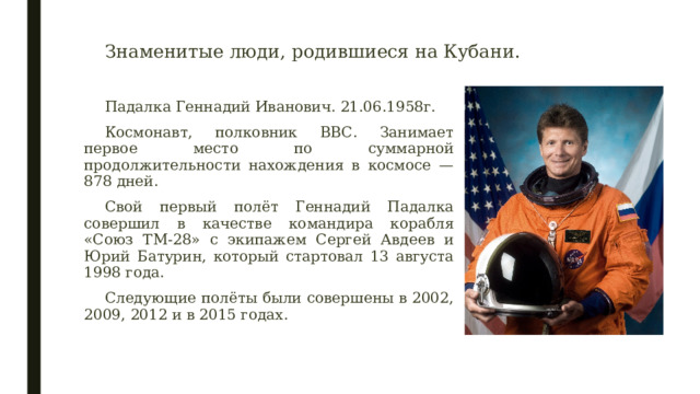 Знаменитые люди, родившиеся на Кубани. Падалка Геннадий Иванович. 21.06.1958г. Космонавт, полковник ВВС. Занимает первое место по суммарной продолжительности нахождения в космосе — 878 дней. Свой первый полёт Геннадий Падалка совершил в качестве командира корабля «Союз ТМ-28» с экипажем Сергей Авдеев и Юрий Батурин, который стартовал 13 августа 1998 года. Следующие полёты были совершены в 2002, 2009, 2012 и в 2015 годах. 
