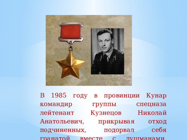 В  1985  году  в  провинции  Кунар  командир  группы  спецназа  лейтенант  Кузнецов  Николай  Анатольевич,  прикрывая  отход  подчиненных,  подорвал  себя  гранатой  вместе  с душманами.   