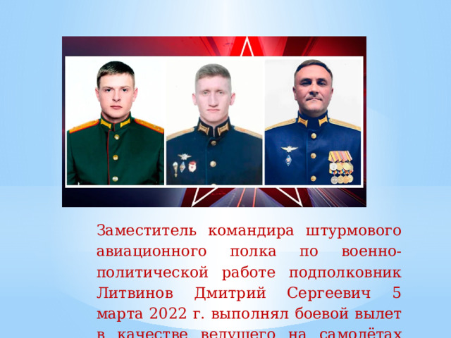 Заместитель  командира  штурмового  авиационного  полка  по  военно-политической  работе  подполковник  Литвинов Дмитрий Сергеевич 5 марта 2022 г. выполнял  боевой  вылет  в  качестве  ведущего на самолётах  Су-25.   