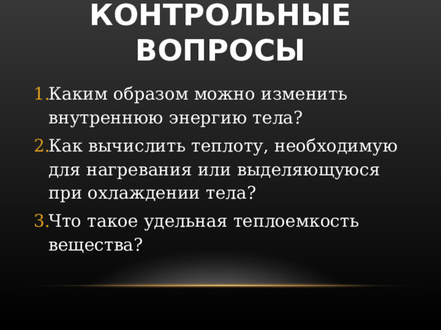 КОНТРОЛЬНЫЕ ВОПРОСЫ Каким образом можно изменить внутреннюю энергию тела? Как вычислить теплоту, необходимую для нагревания или выделяющуюся при охлаждении тела? Что такое удельная теплоемкость вещества? 