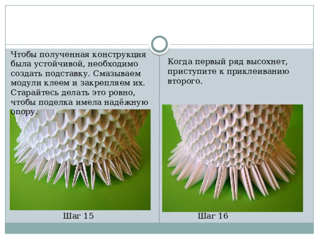 Чтобы полученная конструкция была устойчивой, необходимо создать подставку. Смазываем модули клеем и закрепляем их. Старайтесь делать это ровно, чтобы поделка имела надёжную опору. Когда первый ряд высохнет, приступите к приклеиванию второго. Шаг 15 Шаг 16 