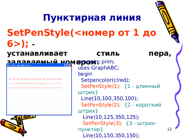 Пунктирная линия SetPenStyle(); - устанавливает стиль пера, задаваемый номером. program prim; uses GraphABC; begin   S etpencolor(clred);  SetPenStyle(1);  {1 - длинный штрих}   Line(10,100,350,100);  SetPenStyle(2);   {2 - короткий штрих}   Line(10,125,350,125);  SetPenStyle(3);  {3 - штрих-пунктир}   Line(10,150,350,150); end.  