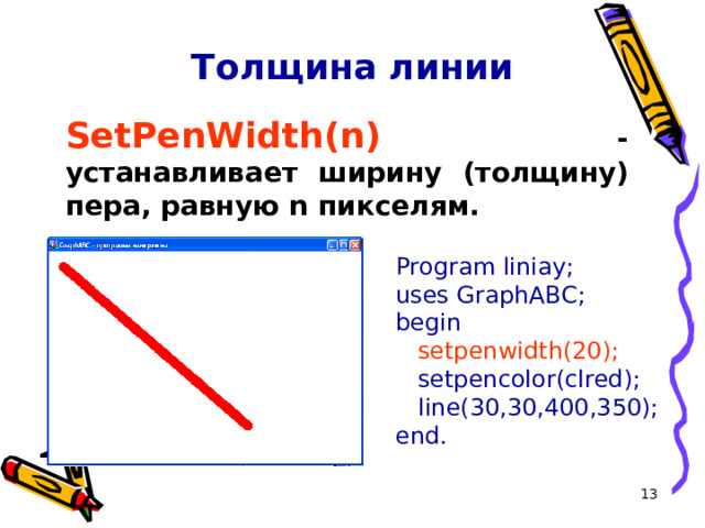 Толщина линии SetPenWidth(n )  - устанавливает ширину ( толщину ) пера, равную n пикселям. Program liniay; uses GraphABC; begin  setpenwidth(20);   setpencolor(clred);   line( 30,30 , 400 , 350 ); end.  
