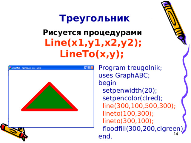Треугольник Рисуется процедурами  Line(x1,y1,x2,y2 ) ;  LineTo(x,y );  Program treugolnik; uses GraphABC; begin  setpenwidth(20);  setpencolor(clred);  line(300,100,500,300);  lineto(100,300);  lineto(300,100);  floodfill(300,200,clgreen); end.  