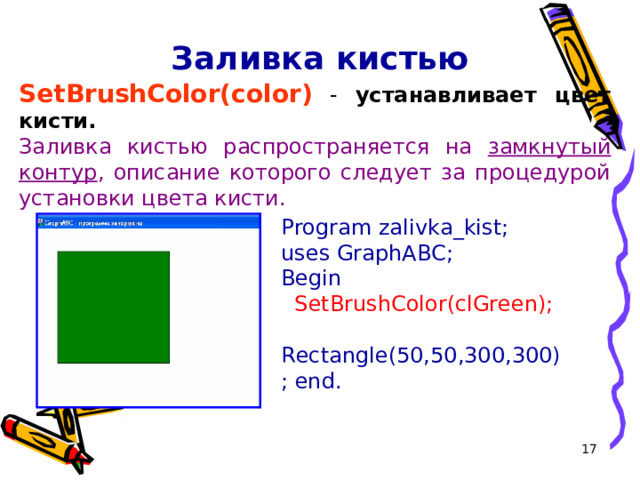 Заливка кистью SetBrushColor( color ) - устанавливает цвет кисти. Заливка кистью распространяется на замкнутый контур , описание которого следует за процедурой установки цвета кисти. Program zalivka _kist ; uses GraphABC; Begin   SetBrushColor(cl Green );   Rectangle(50,50,300,300); end. 16 