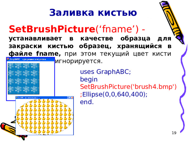 Заливка кистью SetBrushPicture ( ‘ fname ’ ) - устанавливает в качестве образца для закраски кистью образец, хранящийся в файле fname, при этом текущий цвет кисти при закраске игнорируется. uses GraphABC; begin  SetBrushPicture('brush4.bmp'); Ellipse(0,0, 640 , 400 ); end. 16 