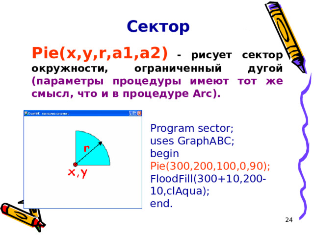Сектор Pie(x,y,r,a1,a2 )  - рисует сектор окружности, ограниченный дугой (параметры процедуры имеют тот же смысл, что и в процедуре Arc).  Program sector; uses GraphABC; begin Pie(300,200,100,0,90); FloodFill( 300 +10, 200 -10,clAqua); end. 16 