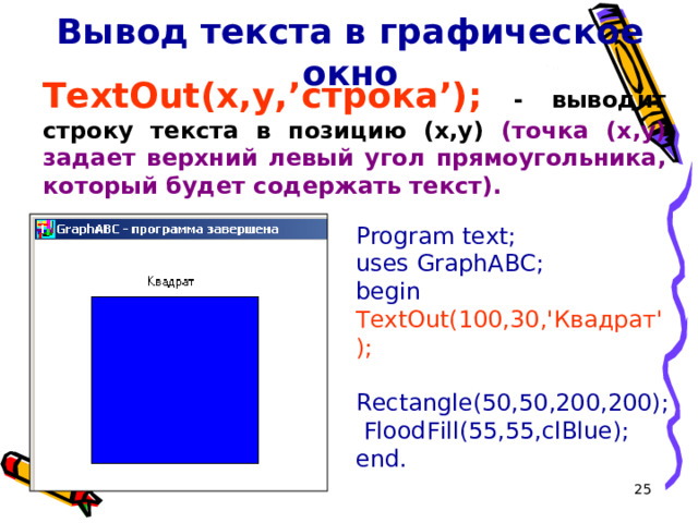 Вывод текста в графическое окно TextOut(x,y, ’ строка ’ ); - выводит строку текста в позицию (x,y) (точка (x,y) задает верхний левый угол прямоугольника, который будет содержать текст). Program text; uses GraphABC; begin TextOut(100,30,'Квадрат');  Rectangle(50,50,200,200);  FloodFill(55,55,clBlue); end. 16 