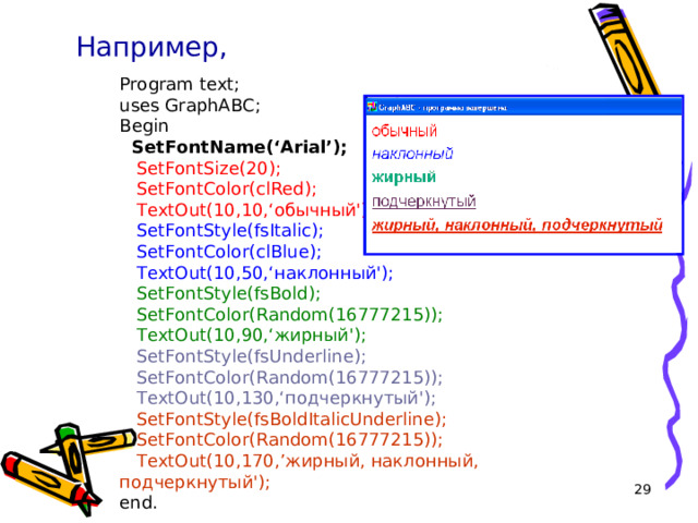 Например, Program text; uses GraphABC; Begin  SetFont Name ( ‘Arial’ );  SetFontSize(20);  SetFontColor(clRed);  TextOut(10,10,‘обычный');  SetFontStyle(fsItalic);  SetFontColor(clBlue);  TextOut(10,50,‘наклонный');  SetFontStyle(fsBold);  SetFontColor(Random(16777215));  TextOut(10,90,‘жирный');  SetFontStyle(fsUnderline);  SetFontColor(Random(16777215));  TextOut(10,130,‘подчеркнутый');  SetFontStyle(fsBoldItalicUnderline);  SetFontColor(Random(16777215));  TextOut(10,170, ’ жирный, наклонный, подчеркнутый'); end. 16 