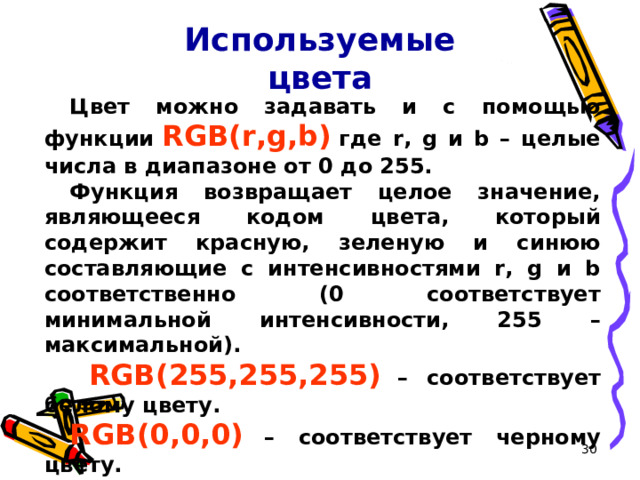 Используемые цвета Цвет можно задавать и с помощью функции  RGB(r,g,b)  где r, g и b – целые числа в диапазоне от 0 до 255. Функция возвращает целое значение, являющееся кодом цвета, который содержит красную, зеленую и синюю составляющие с интенсивностями r, g и b соответственно (0 соответствует минимальной интенсивности, 255 – максимальной).  RGB(255,255,255)  – соответствует белому цвету. RGB(0,0,0)  – соответствует черному цвету.  16 