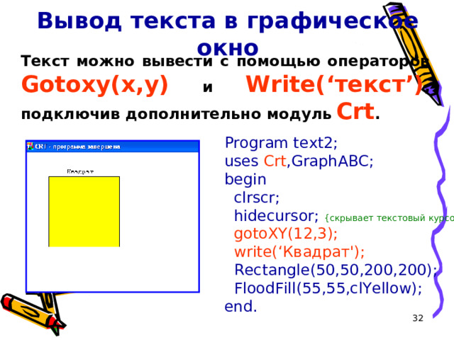 Вывод текста в графическое окно Текст можно вывести с помощью операторов  Gotoxy(x,y)  и  Write(‘ текст ’) , подключив дополнительно модуль  Crt . Program text2; uses Crt ,GraphABC; begin  clrscr;  hidecursor; { скрывает текстовый курсор }  gotoXY(12,3);  write(‘Квадрат');  Rectangle(50,50,200,200);  FloodFill(55,55,clYellow); end. 16 