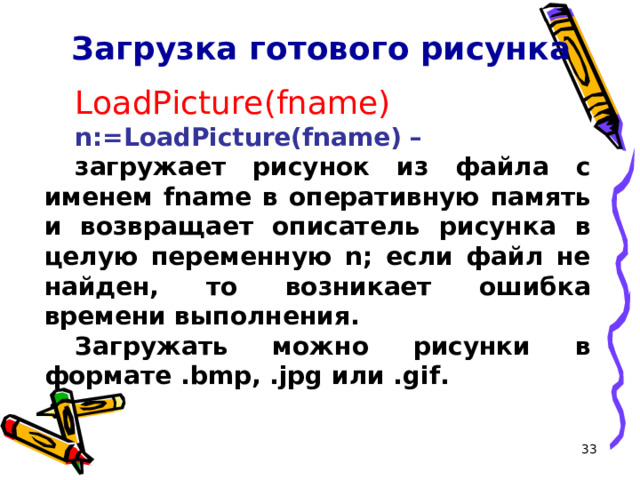 Загрузка готового рисунка LoadPicture(fname) n:=LoadPicture(fname) –  загружает рисунок из файла с именем fname в оперативную память и возвращает описатель рисунка в целую переменную n; если файл не найден, то возникает ошибка времени выполнения. Загружать можно рисунки в формате .bmp, .jpg или .gif.  16 