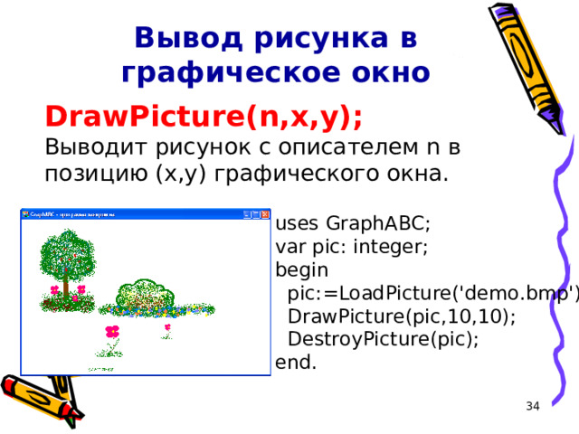 Вывод рисунка в графическое окно DrawPicture(n,x,y); Выводит рисунок с описателем n в позицию (x,y) графического окна. uses GraphABC; var pic: integer; begin  pic:=LoadPicture('demo.bmp');  DrawPicture(pic,10,10);  DestroyPicture(pic); end. 16 