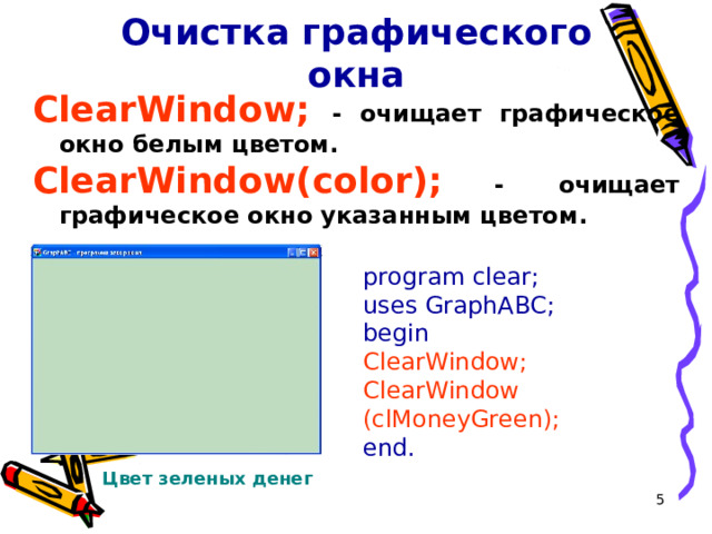Очистка графического окна ClearWindow; -  очищает графическое окно белым цветом. ClearWindow( color );  -  очищает графическое окно указанным цветом . program clear; uses GraphABC; begin ClearWindow ; ClearWindow (cl MoneyGreen );  end. Цвет зеленых денег  