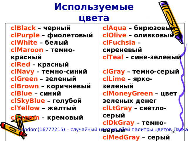 Используемые цвета clBlack – черный  clPurple – фиолетовый  clWhite – белый  clMaroon – темно-красный  clRed  – красный  clNavy – темно-синий  clGreen – зеленый  clBrown – коричневый  clBlue – синий  clSkyBlue – голубой  clYellow – желтый  clCream – кремовый  clAqua – бирюзовый  clOlive – оливковый  clFuchsia – сиреневый  clTeal – сине-зеленый  clGray – темно-серый  clLime – ярко-зеленый  clMoneyGreen – цвет зеленых денег  clLtGray – светло-серый  clDkGray – темно-серый  clMedGray – серый  clSilver – серебряный Random(16777215) – случайный цвет из всей палитры цветов Паскаля 9 